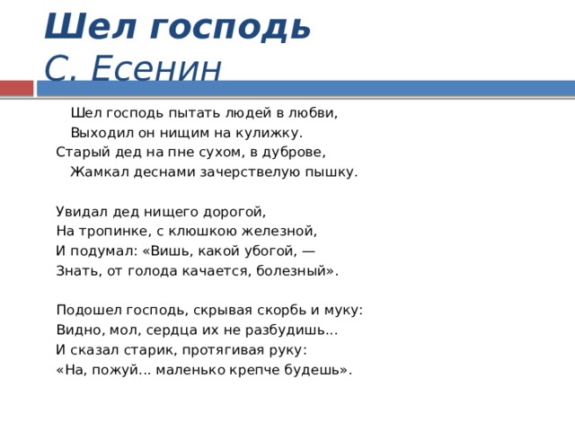 Шел господь С. Есенин  Шел господь пытать людей в любви,  Выходил он нищим на кулижку.  Старый дед на пне сухом, в дуброве,  Жамкал деснами зачерствелую пышку.   Увидал дед нищего дорогой,  На тропинке, с клюшкою железной,  И подумал: «Вишь, какой убогой, —  Знать, от голода качается, болезный».   Подошел господь, скрывая скорбь и муку:  Видно, мол, сердца их не разбудишь...  И сказал старик, протягивая руку:  «На, пожуй... маленько крепче будешь». 