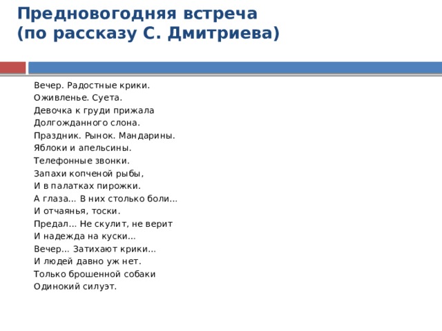 Предновогодняя встреча  (по рассказу С. Дмитриева)   Вечер. Радостные крики. Оживленье. Суета. Девочка к груди прижала Долгожданного слона. Праздник. Рынок. Мандарины. Яблоки и апельсины. Телефонные звонки. Запахи копченой рыбы, И в палатках пирожки. А глаза… В них столько боли… И отчаянья, тоски. Предал… Не скулит, не верит И надежда на куски… Вечер… Затихают крики… И людей давно уж нет. Только брошенной собаки Одинокий силуэт. 