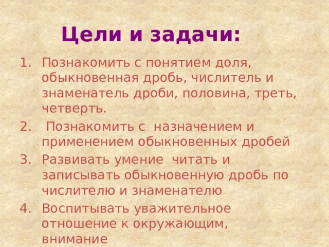 Цели и задачи: Познакомить с понятием доля, обыкновенная дробь, числитель и знаменатель дроби, половина, треть, четверть.  Познакомить с назначением и применением обыкновенных дробей Развивать умение читать и записывать обыкновенную дробь по числителю и знаменателю Воспитывать уважительное отношение к окружающим, внимание 