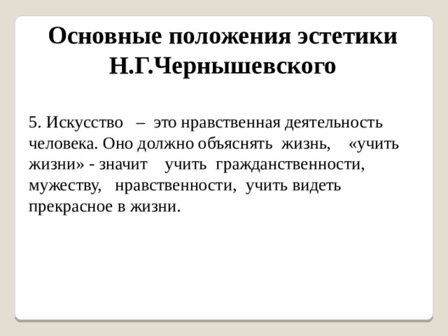 Основные положения эстетики Н.Г.Чернышевского 5. Искусство – это нравственная деятельность человека. Оно должно объяснять жизнь, «учить жизни» - значит учить гражданственности, мужеству, нравственности, учить видеть прекрасное в жизни. 