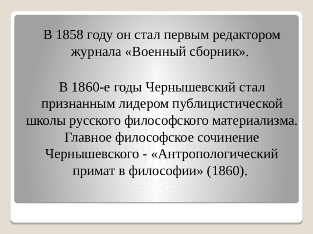 В 1858 году он стал первым редактором журнала «Военный сборник». В 1860-е годы Чернышевский стал признанным лидером публицистической школы русского философского материализма. Главное философское сочинение Чернышевского - «Антропологический примат в философии» (1860). 
