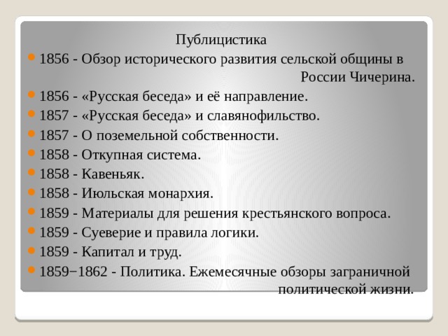 Публицистика 1856 - Обзор исторического развития сельской общины в  России Чичерина. 1856 - «Русская беседа» и её направление. 1857 - «Русская беседа» и славянофильство. 1857 - О поземельной собственности. 1858 - Откупная система. 1858 - Кавеньяк. 1858 - Июльская монархия. 1859 - Материалы для решения крестьянского вопроса. 1859 - Суеверие и правила логики. 1859 - Капитал и труд. 1859−1862 - Политика. Ежемесячные обзоры заграничной  политической жизни. 