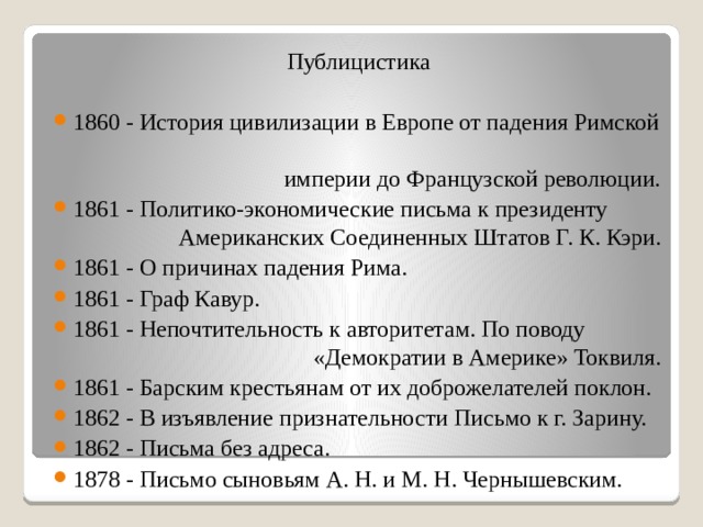 Публицистика 1860 - История цивилизации в Европе от падения Римской  империи до Французской революции. 1861 - Политико-экономические письма к президенту  Американских Соединенных Штатов Г. К. Кэри. 1861 - О причинах падения Рима. 1861 - Граф Кавур. 1861 - Непочтительность к авторитетам. По поводу  «Демократии в Америке» Токвиля. 1861 - Барским крестьянам от их доброжелателей поклон. 1862 - В изъявление признательности Письмо к г. Зарину. 1862 - Письма без адреса. 1878 - Письмо сыновьям А. Н. и М. Н. Чернышевским. 