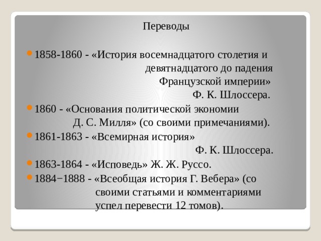 Переводы 1858-1860 - «История восемнадцатого столетия и  девятнадцатого до падения  Французской империи»  Ф. К. Шлоссера. 1860 - «Основания политической экономии  Д. С. Милля» (со своими примечаниями). 1861-1863 - «Всемирная история»  Ф. К. Шлоссера. 1863-1864 - «Исповедь» Ж. Ж. Руссо. 1884−1888 - «Всеобщая история Г. Вебера» (со  своими статьями и комментариями  успел перевести 12 томов). 