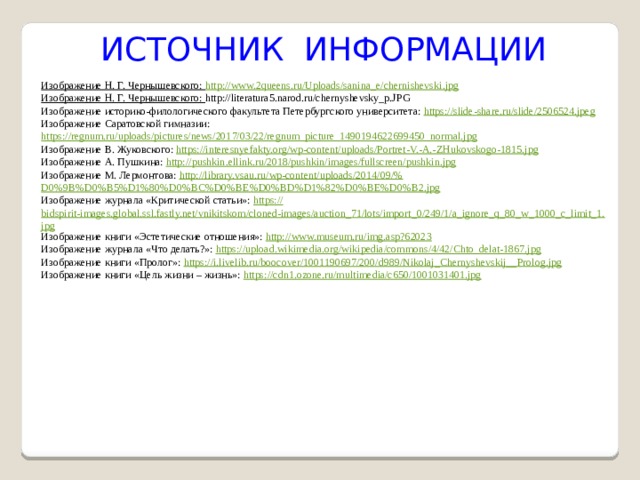  ИСТОЧНИК ИНФОРМАЦИИ Изображение Н. Г. Чернышевского: http://www.2queens.ru/Uploads/sanina_e/chernishevski.jpg Изображение Н. Г. Чернышевского: http://literatura5.narod.ru/chernyshevsky_p.JPG Изображение историко-филологического факультета Петербургского университета: https://slide-share.ru/slide/2506524.jpeg Изображение Саратовской гимназии: https://regnum.ru/uploads/pictures/news/2017/03/22/regnum_picture_1490194622699450_normal.jpg Изображение В. Жуковского: https ://interesnyefakty.org/wp-content/uploads/Portret-V.-A.- ZHukovskogo-1815.jpg Изображение А. Пушкина: http :// pushkin.ellink.ru/2018/pushkin/images/fullscreen/pushkin.jpg Изображение М. Лермонтова: http ://library.vsau.ru/wp-content/uploads/2014/09/% D0%9B%D0%B5%D1%80%D0%BC%D0%BE%D0%BD%D1%82%D0%BE%D0%B2.jpg Изображение журнала «Критической статьи»: https :// bidspirit-images.global.ssl.fastly.net/vnikitskom/cloned-images/auction_71/lots/import_0/249/1/a_ignore_q_80_w_1000_c_limit_1.jpg Изображение книги «Эстетические отношения»: http:// www.museum.ru/img.asp?62023 Изображение журнала «Что делать?»: https :// upload.wikimedia.org/wikipedia/commons/4/42/Chto_delat-1867.jpg Изображение книги «Пролог»: https ://i.livelib.ru/boocover/1001190697/200/d989/Nikolaj_Chernyshevskij__ Prolog.jpg Изображение книги «Цель жизни – жизнь»: https :// cdn1.ozone.ru/multimedia/c650/1001031401.jpg 