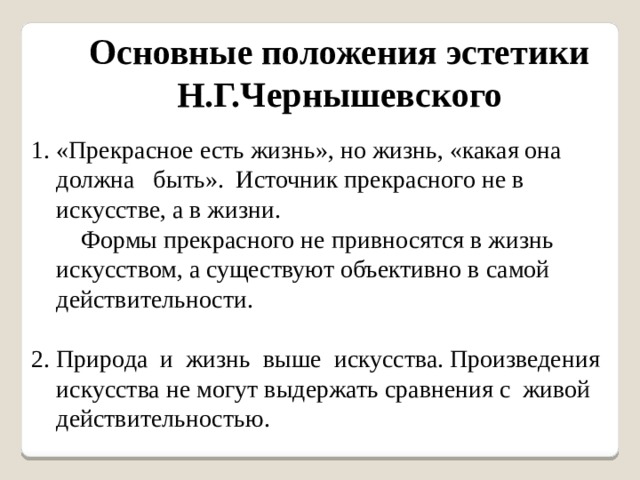 Основные положения эстетики Н.Г.Чернышевского 1. «Прекрасное есть жизнь», но жизнь, «какая она должна быть». Источник прекрасного не в искусстве, а в жизни.  Формы прекрасного не привносятся в жизнь искусством, а существуют объективно в самой действительности. 2. Природа и жизнь выше искусства. Произведения искусства не могут выдержать сравнения с живой действительностью. 