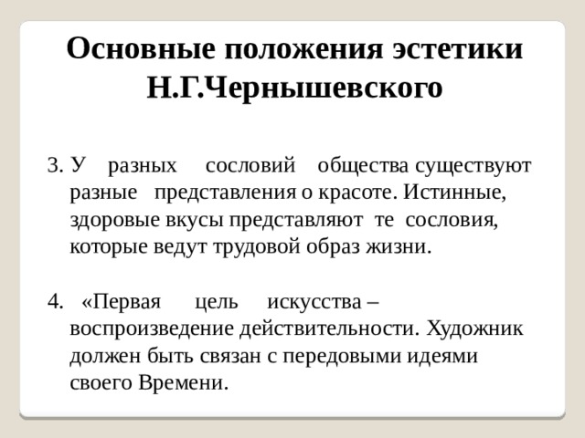 Основные положения эстетики Н.Г.Чернышевского 3. У разных сословий общества существуют разные представления о красоте. Истинные, здоровые вкусы представляют те сословия, которые ведут трудовой образ жизни. 4. «Первая цель искусства – воспроизведение действительности. Художник должен быть связан с передовыми идеями своего Времени. 