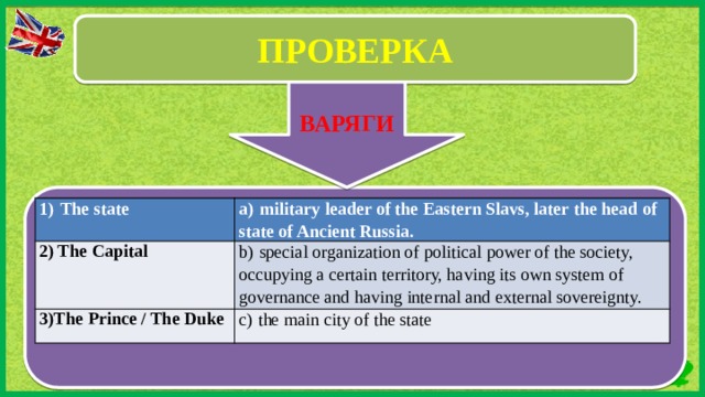 ПРОВЕРКА ВВ ВАРЯГИ 1)  The state a)  military leader of the Eastern Slavs, later the head of state of Ancient Russia. 2) The Capital b)  special organization of political power of the society, occupying a certain territory, having its own system of governance and having internal and external sovereignty. 3)The Prince / The Duke c)  the main city of the state