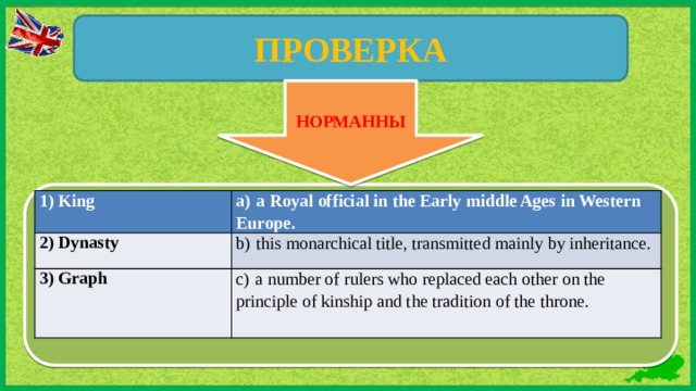 ПРОВЕРКА ВВ НОРМАННЫ 1) King a)  a Royal official in the Early middle Ages in Western Europe. 2)  Dynasty b)  this monarchical title, transmitted mainly by inheritance. 3)  Graph c)  a number of rulers who replaced each other on the principle of kinship and the tradition of the throne.