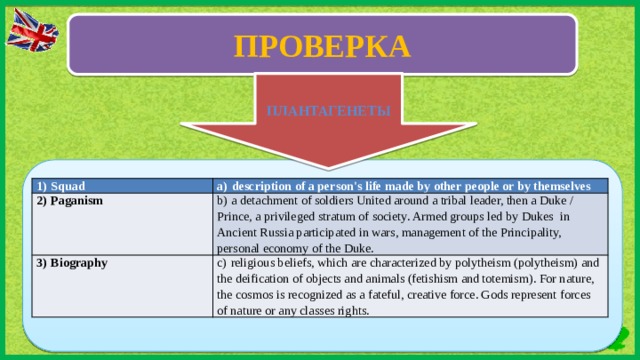 ПРОВЕРКА ВВ ПЛАНТАГЕНЕТЫ 1)  Squad a)  description of a person's life made by other people or by themselves 2)  Paganism b)  a detachment of soldiers United around a tribal leader, then a Duke / Prince, a privileged stratum of society. Armed groups led by Dukes in Ancient Russia participated in wars, management of the Principality, personal economy of the Duke. 3)  Biography c)  religious beliefs, which are characterized by polytheism (polytheism) and the deification of objects and animals (fetishism and totemism). For nature, the cosmos is recognized as a fateful, creative force. Gods represent forces of nature or any classes rights.