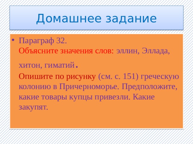 Домашнее задание Параграф 32. Объясните значения слов: эллин, Эллада, хитон, гиматий . Опишите по рисунку (см. с. 151) греческую колонию в Причерноморье. Предположите, какие товары купцы привезли. Какие закупят.