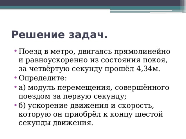 Решение задач. Поезд в метро, двигаясь прямолинейно и равноускоренно из состояния покоя, за четвёртую секунду прошёл 4,34м. Определите: а) модуль перемещения, совершённого поездом за первую секунду; б) ускорение движения и скорость, которую он приобрёл к концу шестой секунды движения. 