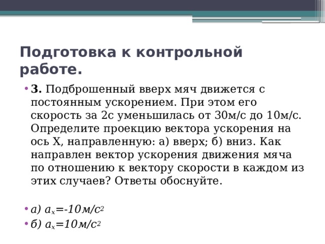 Подготовка к контрольной работе. 3. Подброшенный вверх мяч движется с постоянным ускорением. При этом его скорость за 2с уменьшилась от 30м/с до 10м/с. Определите проекцию вектора ускорения на ось X, направленную: а) вверх; б) вниз. Как направлен вектор ускорения движения мяча по отношению к вектору скорости в каждом из этих случаев? Ответы обоснуйте. а) a x =-10м/с 2 б) a x =10м/с 2 