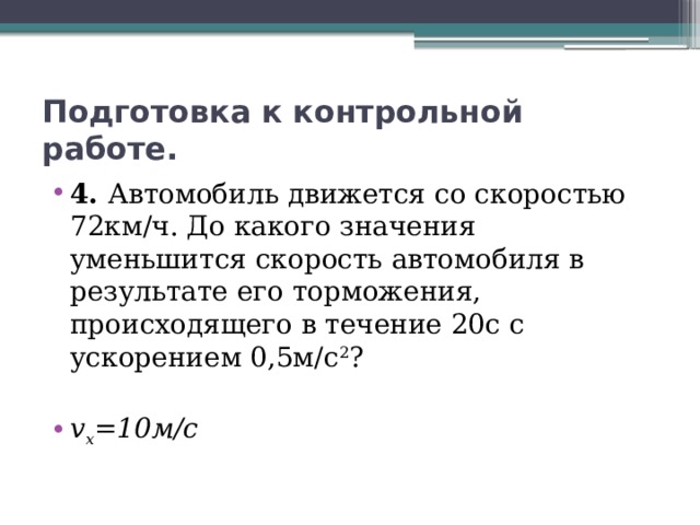 Подготовка к контрольной работе. 4. Автомобиль движется со скоростью 72км/ч. До какого значения уменьшится скорость автомобиля в результате его торможения, происходящего в течение 20с с ускорением 0,5м/с 2 ? v x =10м/с 