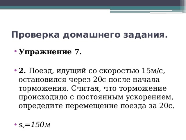 Проверка домашнего задания. Упражнение 7. 2. Поезд, идущий со скоростью 15м/с, остановился через 20с после начала торможения. Считая, что торможение происходило с постоянным ускорением, определите перемещение поезда за 20с. s x =150м 