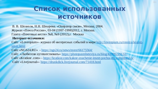 Список использованных источников    В. В. Шелихов, Н.Н. Шнырева. «Оператор связи», Москва, 2004. Журнал «Почта России», 03-04 (1997-1998)2012, г. Москва. Газета «Почтовые вести» №8, №9 (2012),г. Москва  Интернет-источники: Сайт «Loveopium»- журнал об интересных событий в мире http :// loveopium . ru / rossiya / krajnij - sever . html Сайт «NGS24.RU» - https://ngs24.ru/news/more/66175564/ Сайт «Любители путешествовать» https :// photoputeshestviya . ru / blog /43999229132/ Сайт «Kratkoe .com» - https://kratkoe.com/kakoe-znachenie-imeet-pochta-dlya-obshhestva/  Сайт «Livejournal»- https://drunkdick.livejournal.com/71418.html     