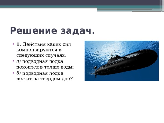 Решение задач. 1. Действия каких сил компенсируются в следующих случаях: а) подводная лодка покоится в толще воды; б) подводная лодка лежит на твёрдом дне? 