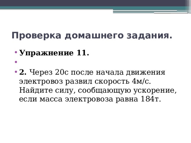 Проверка домашнего задания. Упражнение 11.   2. Через 20с после начала движения электровоз развил скорость 4м/с. Найдите силу, сообщающую ускорение, если масса электровоза равна 184т. 