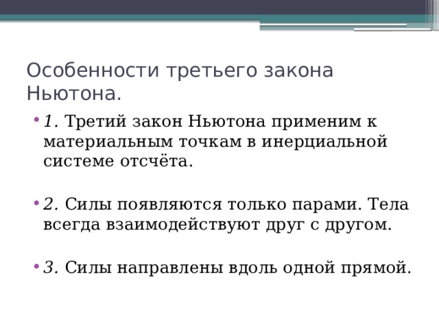 Особенности третьего закона Ньютона. 1. Третий закон Ньютона применим к материальным точкам в инерциальной системе отсчёта. 2. Силы появляются только парами. Тела всегда взаимодействуют друг с другом. 3. Силы направлены вдоль одной прямой. 