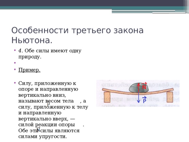 Особенности третьего закона Ньютона. 4. Обе силы имеют одну природу.   Пример. Силу, приложенную к опоре и направленную вертикально вниз, называют весом тела , а силу, приложенную к телу и направленную вертикально вверх, — силой реакции опоры . Обе эти силы являются силами упругости. 