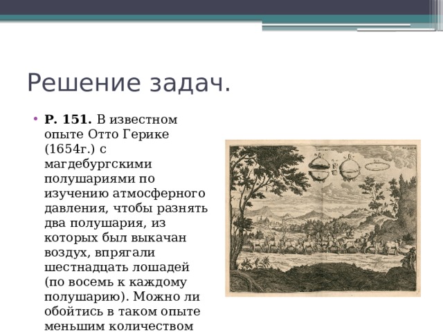 Решение задач. Р. 151. В известном опыте Отто Герике (1654г.) с магдебургскими полушариями по изучению атмосферного давления, чтобы разнять два полушария, из которых был выкачан воздух, впрягали шестнадцать лошадей (по восемь к каждому полушарию). Можно ли обойтись в таком опыте меньшим количеством лошадей? 