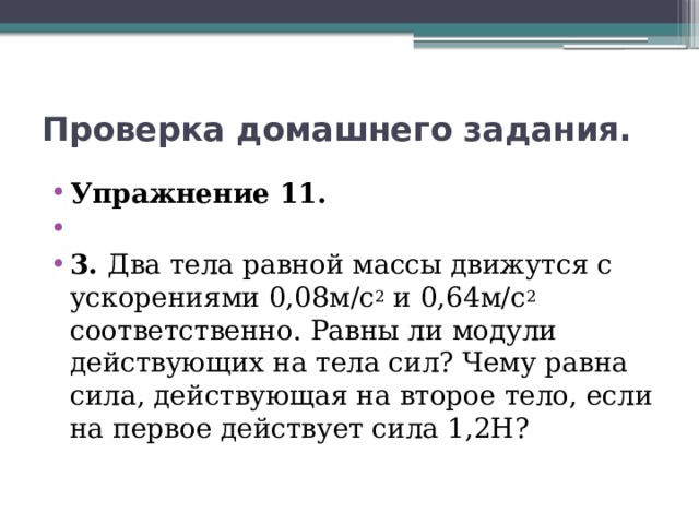 Проверка домашнего задания. Упражнение 11.   3. Два тела равной массы движутся с ускорениями 0,08м/с 2 и 0,64м/с 2 соответственно. Равны ли модули действующих на тела сил? Чему равна сила, действующая на второе тело, если на первое действует сила 1,2Н? 