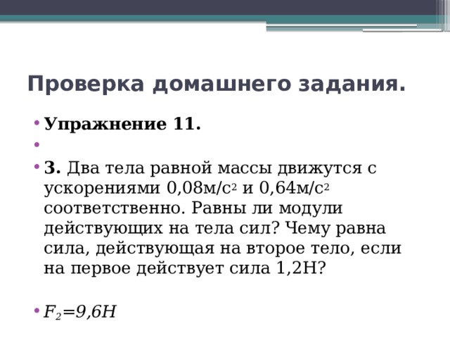 Проверка домашнего задания. Упражнение 11.   3. Два тела равной массы движутся с ускорениями 0,08м/с 2 и 0,64м/с 2 соответственно. Равны ли модули действующих на тела сил? Чему равна сила, действующая на второе тело, если на первое действует сила 1,2Н? F 2 =9,6Н 