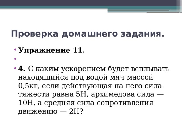 Проверка домашнего задания. Упражнение 11.   4. С каким ускорением будет всплывать находящийся под водой мяч массой 0,5кг, если действующая на него сила тяжести равна 5Н, архимедова сила — 10Н, а средняя сила сопротивления движению — 2Н? 