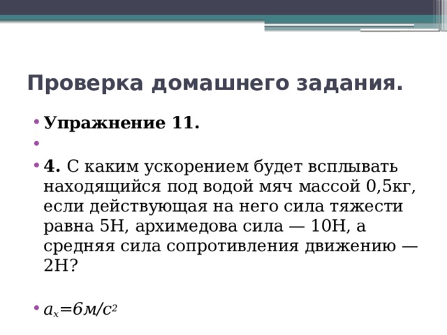 Проверка домашнего задания. Упражнение 11.   4. С каким ускорением будет всплывать находящийся под водой мяч массой 0,5кг, если действующая на него сила тяжести равна 5Н, архимедова сила — 10Н, а средняя сила сопротивления движению — 2Н? a x =6м/с 2 