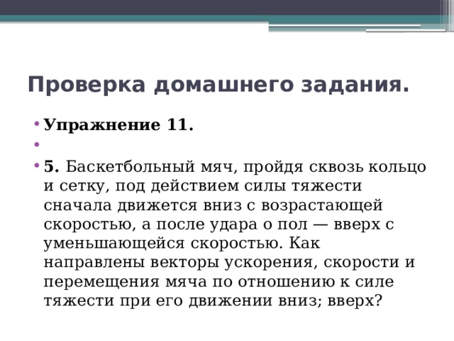 Проверка домашнего задания. Упражнение 11.   5. Баскетбольный мяч, пройдя сквозь кольцо и сетку, под действием силы тяжести сначала движется вниз с возрастающей скоростью, а после удара о пол — вверх с уменьшающейся скоростью. Как направлены векторы ускорения, скорости и перемещения мяча по отношению к силе тяжести при его движении вниз; вверх? 