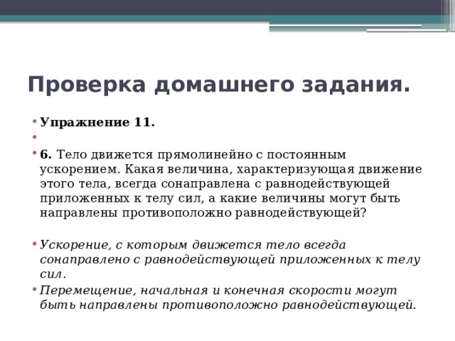 Проверка домашнего задания. Упражнение 11.   6. Тело движется прямолинейно с постоянным ускорением. Какая величина, характеризующая движение этого тела, всегда сонаправлена с равнодействующей приложенных к телу сил, а какие величины могут быть направлены противоположно равнодействующей? Ускорение, с которым движется тело всегда сонаправлено с равнодействующей приложенных к телу сил. Перемещение, начальная и конечная скорости могут быть направлены противоположно равнодействующей. 