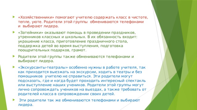 «Хозяйственники» помогают учителю содержать класс в чистоте, тепле, уюте. Родители этой группы обмениваются телефонами и выбирают лидера. «Затейники» оказывают помощь в проведении праздников, утренников классных и школьных. В их обязанность входит: украшение класса, приготовление праздничного стола, поддержка детей во время выступления, подготовка поощрительных подарков, грамот. Родители этой группы также обмениваются телефонами и выбирают лидера. «Экскурсанты-театралы» особенно нужны в работе учителя, так как приходится выезжать на экскурсии, ходить в театры и без помощников учителю не справиться. Эти родители могут подсказать, где и когда будет проходить интересный спектакль или выступление наших учеников. Родители этой группы могут лично сопровождать учеников на выездах, а также требовать от родителей класса в сопровождении своих детей.  Эти родители так же обмениваются телефонами и выбирают лидера. 