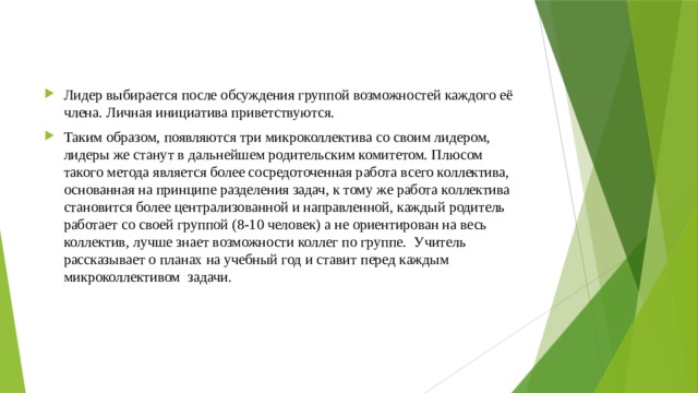 Лидер выбирается после обсуждения группой возможностей каждого её члена. Личная инициатива приветствуются. Таким образом, появляются три микроколлектива со своим лидером, лидеры же станут в дальнейшем родительским комитетом. Плюсом такого метода является более сосредоточенная работа всего коллектива, основанная на принципе разделения задач, к тому же работа коллектива становится более централизованной и направленной, каждый родитель работает со своей группой (8-10 человек) а не ориентирован на весь коллектив, лучше знает возможности коллег по группе. Учитель рассказывает о планах на учебный год и ставит перед каждым микроколлективом задачи. 