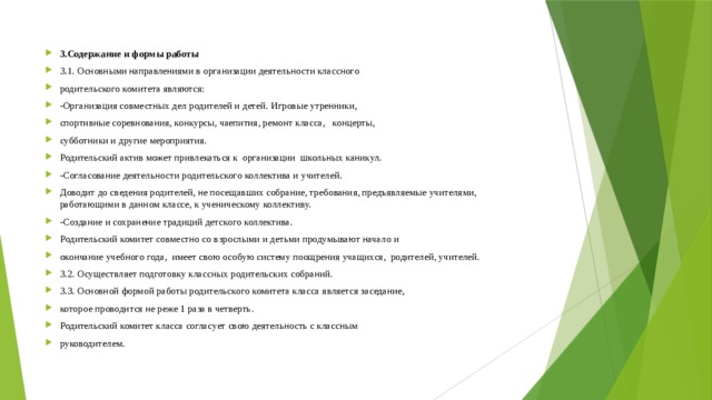 3.Содержание и формы работы 3.1. Основными направлениями в организации деятельности классного родительского комитета являются: -Организация совместных дел родителей и детей. Игровые утренники, спортивные соревнования, конкурсы, чаепития, ремонт класса, концерты, субботники и другие мероприятия. Родительский актив может привлекаться к организации школьных каникул. -Согласование деятельности родительского коллектива и учителей. Доводит до сведения родителей, не посещавших собрание, требования, предъявляемые учителями, работающими в данном классе, к ученическому коллективу. -Создание и сохранение традиций детского коллектива. Родительский комитет совместно со взрослыми и детьми продумывают начало и окончание учебного года, имеет свою особую систему поощрения учащихся, родителей, учителей. 3.2. Осуществляет подготовку классных родительских собраний. 3.3. Основной формой работы родительского комитета класса является заседание, которое проводится не реже 1 раза в четверть. Родительский комитет класса согласует свою деятельность с классным руководителем. 