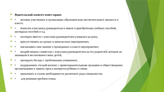 Родительский комитет имеет право: •  активно участвовать в организации образовательно-воспитательного процесса в классе; •  помогать классному руководителю и школе в приобретении учебных пособий, наглядных пособий и т.д. •  посещать вместе с классным руководителем учащихся на дому; •  присутствовать на уроках и внеклассных мероприятиях; •  высказывать свое мнение о проводимых в классе мероприятиях; •  воздействовать совместно с классным руководителем на тех родителей, которые не занимаются воспитанием своих детей; •  проводить беседы с проблемными учащимися; •  поддерживать тесный контакт с правоохранительными органами и общественными организациями в защиту прав и интересов ребенка и семьи; •  привлекать в случае необходимости различного рода специалистов. •   для решения проблем семьи. 