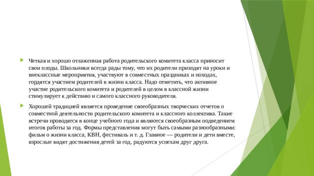 Четкая и хорошо отлаженная работа родительского комитета класса приносит свои плоды. Школьники всегда рады тому, что их родители приходят на уроки и внеклассные мероприятия, участвуют в совместных праздниках и походах, гордятся участием родителей в жизни класса. Надо отметить, что активное участие родительского комитета и родителей в целом в классной жизни стимулирует к действию и самого классного руководителя. Хорошей традицией является проведение своеобразных творческих отчетов о совместной деятельности родительского комитета и классного коллектива. Такие встречи проводятся в конце учебного года и являются своеобразным подведением итогов работы за год. Формы представления могут быть самыми разнообразными: фильм о жизни класса, КВН, фестиваль и т. д. Главное — родители и дети вместе, взрослые видят достижения детей за год, радуются успехам друг друга. 