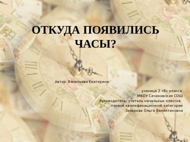 ОТКУДА ПОЯВИЛИСЬ ЧАСЫ? Автор: Васильева Екатерина ученица 2 «б» класса МБОУ Сеченовская СОШ Руководитель: учитель начальных классов первой квалификационной категории Захарова Ольга Валентиновна 