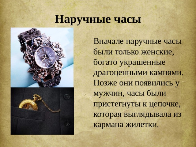 Наручные часы  Вначале наручные часы были только женские, богато украшенные драгоценными камнями. Позже они появились у мужчин, часы были пристегнуты к цепочке, которая выглядывала из кармана жилетки. 