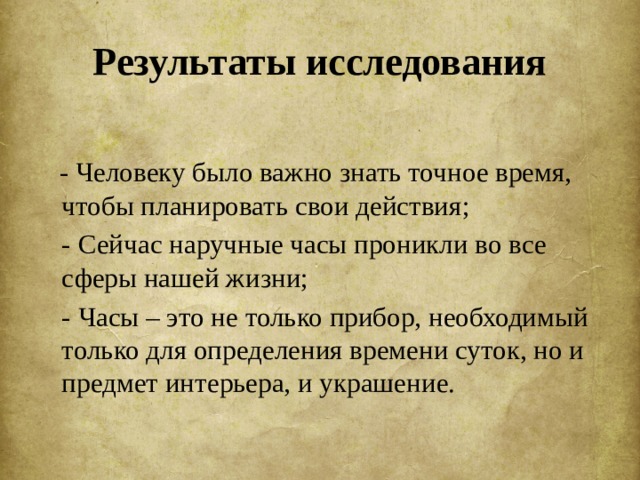 Результаты исследования  - Человеку было важно знать точное время, чтобы планировать свои действия;  - Сейчас наручные часы проникли во все сферы нашей жизни;  - Часы – это не только прибор, необходимый только для определения времени суток, но и предмет интерьера, и украшение. 
