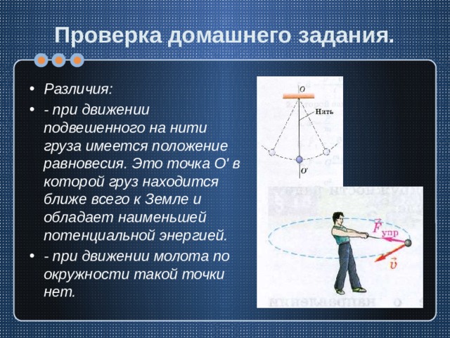 Проверка домашнего задания. Различия: - при движении подвешенного на нити груза имеется положение равновесия. Это точка О' в которой груз находится ближе всего к Земле и обладает наименьшей потенциальной энергией. - при движении молота по окружности такой точки нет. 