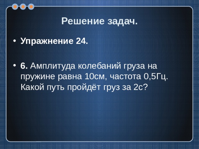 Решение задач. Упражнение 24.  6. Амплитуда колебаний груза на пружине равна 10см, частота 0,5Гц. Какой путь пройдёт груз за 2с? 