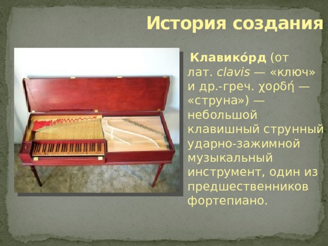  История создания  Клавико́рд (от лат.  clavis  — «ключ» и др.-греч. χορδή — «струна») — небольшой клавишный струнный ударно-зажимной музыкальный инструмент, один из предшественников фортепиано. 