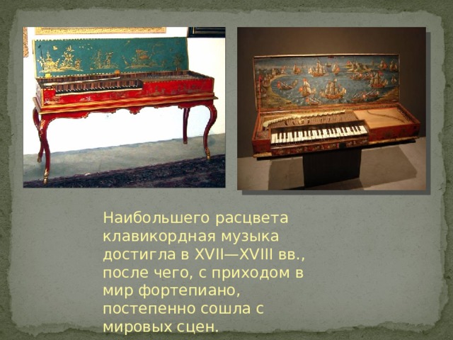 Наибольшего расцвета клавикордная музыка достигла в XVII—XVIII вв., после чего, с приходом в мир фортепиано, постепенно сошла с мировых сцен. 
