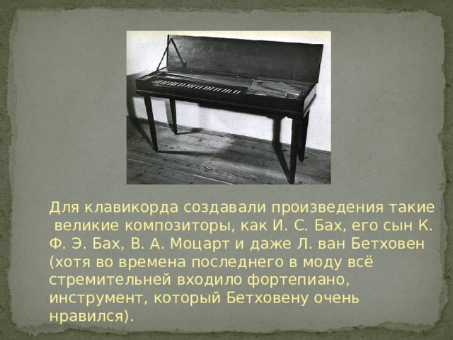 Для клавикорда создавали произведения такие великие композиторы, как И. С. Бах, его сын К. Ф. Э. Бах, В. А. Моцарт и даже Л. ван Бетховен (хотя во времена последнего в моду всё стремительней входило фортепиано, инструмент, который Бетховену очень нравился). 