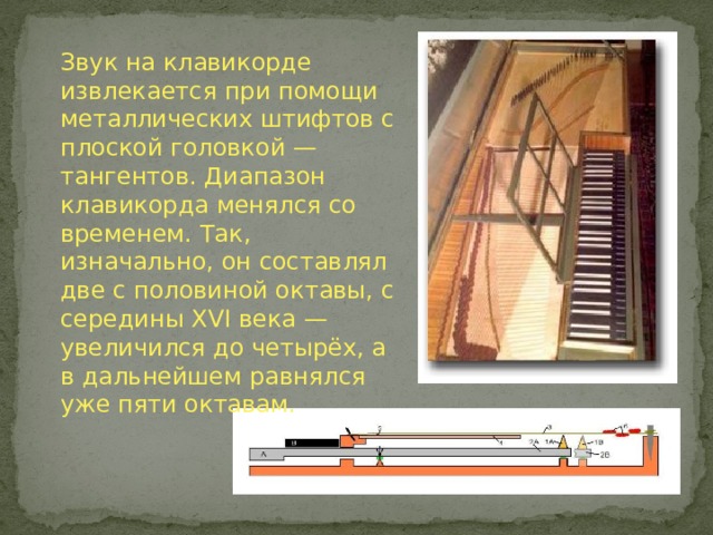 Звук на клавикорде извлекается при помощи металлических штифтов с плоской головкой — тангентов. Диапазон клавикорда менялся со временем. Так, изначально, он составлял две с половиной октавы, с середины XVI века — увеличился до четырёх, а в дальнейшем равнялся уже пяти октавам. 