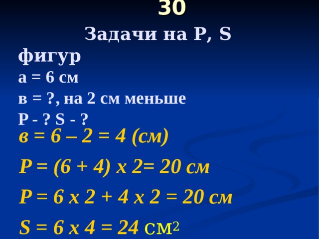  30   Задачи на Р, S фигур  а = 6 см  в = ?, на 2 см меньше  P - ? S - ?   в = 6 – 2 = 4 (см) P = (6 + 4) х 2= 2 0 c м P = 6 х 2 + 4 х 2 = 20 см S = 6 х 4 = 24 см 2 