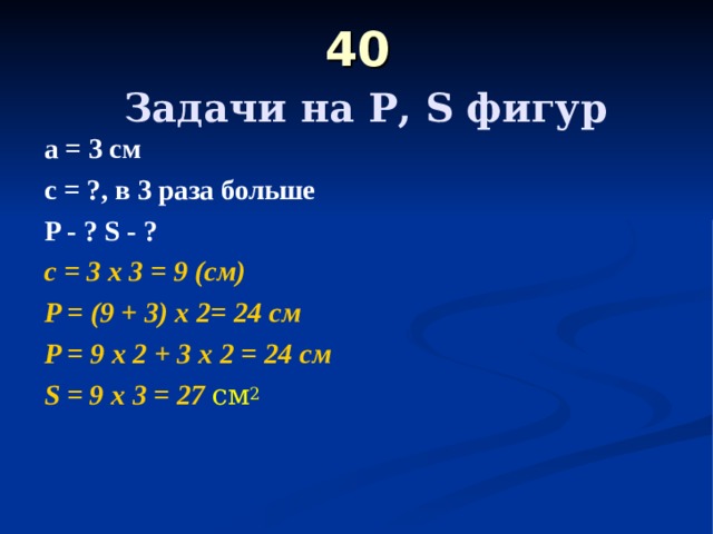 40   Задачи на Р, S фигур а = 3 см с = ?, в 3 раза больше  P - ? S - ?  с = 3 х 3 = 9 (см) P = (9 + 3) х 2= 24 c м P = 9 х 2 + 3 х 2 = 24 см S = 9 х 3 = 27 см 2 