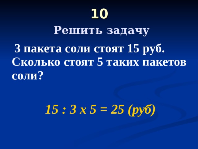 10   Решить задачу  3 пакета соли стоят 15 руб. Сколько стоят 5 таких пакетов соли?  15 : 3 х 5 = 25 (руб) 