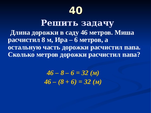 40   Решить задачу  Длина дорожки в саду 46 метров. Миша расчистил 8 м, Ира – 6 метров, а остальную часть дорожки расчистил папа. Сколько метров дорожки расчистил папа?  46 – 8 – 6 = 32 (м) 46 – (8 + 6) = 32 (м) 