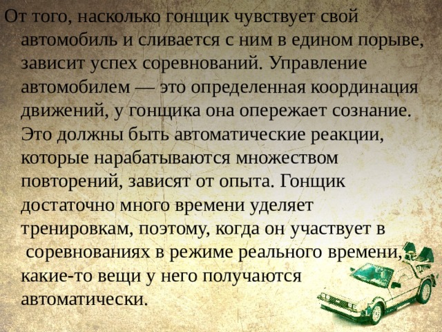 От того, насколько гонщик чувствует свой автомобиль и сливается с ним в едином порыве, зависит успех соревнований. Управление автомобилем — это определенная координация движений, у гонщика она опережает сознание. Это должны быть автоматические реакции, которые нарабатываются множеством повторений, зависят от опыта. Гонщик достаточно много времени уделяет тренировкам, поэтому, когда он участвует в  соревнованиях в режиме реального времени, какие-то вещи у него получаются автоматически. 